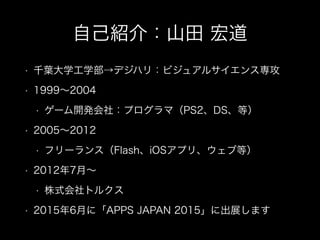自己紹介：山田 宏道
• 千葉大学工学部→デジハリ：ビジュアルサイエンス専攻
• 1999∼2004
• ゲーム開発会社：プログラマ（PS2、DS、等）
• 2005∼2012
• フリーランス（Flash、iOSアプリ、ウェブ等）
• 2012年7月∼
• 株式会社トルクス
• 2015年6月に「APPS JAPAN 2015」に出展します
 