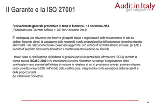 14
14
Provvedimento generale prescrittivo in tema di biometria - 12 novembre 2014
(Pubblicato sulla Gazzetta Ufficiale n. 280 del 2 dicembre 2014)
E' predisposta una relazione che descrive gli aspetti tecnici e organizzativi delle misure messe in atto dal
titolare, fornendo altresì la valutazione della necessità e della proporzionalità del trattamento biometrico rispetto
alle finalità. Tale relazione tecnica è conservata aggiornata, con verifica di controllo almeno annuale, per tutto il
periodo di esercizio del sistema biometrico e mantenuta a disposizione del Garante.
I titolari dotati di certificazione del sistema di gestione per la sicurezza delle informazioni (SGSI) secondo la
norma tecnica ISO/IEC 27001 che inseriscono il sistema biometrico nel campo di applicazione della
certificazione sono esentati dall'obbligo di redigere la relazione di cui al precedente periodo, potendo utilizzare
la documentazione prodotta nell'ambito della certificazione, integrandola con la valutazione della necessità e
della proporzionalità
del trattamento biometrico..
Il Garante e la ISO 27001
 