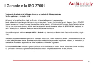 16
16
Trattamento di dati personali effettuato attraverso un impianto di videosorveglianza.
Verifica preliminare - 24 ottobre 2013
Al riguardo, la Società ha riferito che le certificazioni richieste da MasterCard e Visa sarebbero
legate agli standard messi a punto dall'organizzazione denominata Payment Card Industry Security Standard Council (PCI-SSC),
fondata da American Express Company, Discover Financial Services Inc., JCB International Company, MasterCard Worldwide e
Visa Inc. per migliorare la sicurezza dei dati relativi ai pagamenti, la quale si sarebbe ispirata all' ISO/IEC 27001, costituente un
vero e proprio punto di riferimento nell'ambito della sicurezza delle informazioni.
I Garanti Privacy riuniti nel forum europeo del 2012 (Articolo 29), affermano che (Parere 05/2012 sul cloud computing 1 luglio
2012):
«Affidando dati personali a sistemi gestiti da un fornitore di servizi cloud, i clienti rischiano di perdere il controllo esclusivo dei dati
e di non poter prendere le misure tecniche e organizzative necessarie per garantire la disponibilità, l’integrità, la riservatezza, la
trasparenza, l’isolamento, la portabilità dei dati e la possibilità di intervento sugli stessi».
Lo standard ISO 27018 si inserisce in questo scenario di rischio e introduce una serie di misure, procedure e controlli attraverso
cui i providers di servizi cloud garantiscono il rispetto della direttiva europea sul trattamento dei dati personali.
Il Garante e la ISO 27001
 