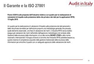 17
17
Parere 5/2010 sulla proposta dell'industria relativa a un quadro per la realizzazione di
valutazioni di impatto sulla protezione della vita privata e dei dati per le applicazioni RFID,
13 luglio 2010
Un quadro per la realizzazione di valutazioni d'impatto sulla protezione dei dati personali e
della vita privata dovrebbe per definizione proporre una metodologia generale che preveda,
quale elemento essenziale, una fase di valutazione dei rischi. L'industria RFID senza dubbio
esegue già valutazioni dei rischi nell'ambito dell'approccio metodologico nel contesto della
Gestione della sicurezza delle informazioni, di cui alla norma ISO/IEC 27005 e altre norme
nazionali o internazionali. Il Gruppo di lavoro è convinto che l'industria RFID potrebbe basarsi su
questo insieme di competenze acquisite nella gestione tradizionale della sicurezza delle
informazioni per arricchire il quadro con un adeguato approccio della valutazione dei rischi.
Il Garante e la ISO 27001
 