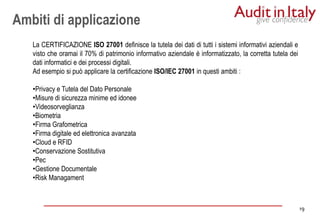19
19
La CERTIFICAZIONE ISO 27001 definisce la tutela dei dati di tutti i sistemi informativi aziendali e
visto che oramai il 70% di patrimonio informativo aziendale è informatizzato, la corretta tutela dei
dati informatici e dei processi digitali.
Ad esempio si può applicare la certificazione ISO/IEC 27001 in questi ambiti :
•Privacy e Tutela del Dato Personale
•Misure di sicurezza minime ed idonee
•Videosorveglianza
•Biometria
•Firma Grafometrica
•Firma digitale ed elettronica avanzata
•Cloud e RFID
•Conservazione Sostitutiva
•Pec
•Gestione Documentale
•Risk Managament
Ambiti di applicazione
 