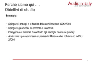 2
2
Sommario:
• Spiegare i principi e le finalità della certificazione ISO 27001
• Spiegare gli obiettivi di controllo e i controlli
• Paragonare il sistema di controllo agli obblighi normativi privacy
• Analizzare i provvedimenti e i pareri del Garante che richiamano la ISO
27001
Perché siamo qui ….
Obiettivi di studio
 
