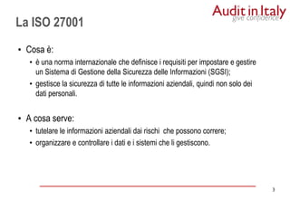 3
3
• Cosa è:
• è una norma internazionale che definisce i requisiti per impostare e gestire
un Sistema di Gestione della Sicurezza delle Informazioni (SGSI);
• gestisce la sicurezza di tutte le informazioni aziendali, quindi non solo dei
dati personali.
• A cosa serve:
• tutelare le informazioni aziendali dai rischi che possono correre;
• organizzare e controllare i dati e i sistemi che li gestiscono.
La ISO 27001
 