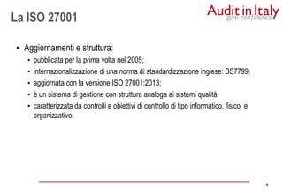 4
4
La ISO 27001
• Aggiornamenti e struttura:
• pubblicata per la prima volta nel 2005;
• internazionalizzazione di una norma di standardizzazione inglese: BS7799;
• aggiornata con la versione ISO 27001:2013;
• è un sistema di gestione con struttura analoga ai sistemi qualità;
• caratterizzata da controlli e obiettivi di controllo di tipo informatico, fisico e
organizzativo.
 