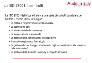 7
7
La ISO 27001: I controlli
La ISO 27001 definisce ed elenca una serie di controlli da attuare per
limitare il rischio, divisi in famiglie:
• La politica e l'organizzazione per la sicurezza
• La gestione dei beni
• La sicurezza delle risorse umane
• La sicurezza fisica e ambientale
• La gestione delle comunicazioni e dell'operativo
• Il controllo degli accessi fisici e logici
• La gestione del monitoraggio e trattamento degli incidenti (relativi alla sicurezza
delle informazioni)
• La gestione della Business Continuity e il rispetto normativo
 