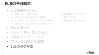 37
ELBの各種機能
 ELB利用時のTips
 独自ドメイン名で利用
 クライアントのIPアドレス取得
 AZとバックエンドキャパシティの関係
 ELBとバックエンドとのコネクション
 SSLサポート
 スティッキー セッション
 接続のストリーミング
 アクセスログのS3保管
 ELBのタグ対応
 ELB自身のスケーリング
 VPCでの利用
 ELBとSecurity Group
 