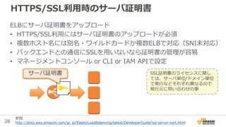 26
HTTPS/SSL利用時のサーバ証明書
ELBにサーバ証明書をアップロード
• HTTPS/SSL利用にはサーバ証明書のアップロードが必須
• 複数ホスト名には別名・ワイルドカードか複数ELBで対応（SNI未対応）
• バックエンドとの通...