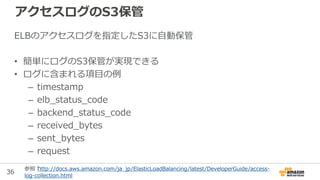 36
ELBのアクセスログを指定したS3に自動保管
• 簡単にログのS3保管が実現できる
• ログに含まれる項目の例
– timestamp
– elb_status_code
– backend_status_code
– received_...