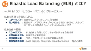 7
Elaastic Load Balancing (ELB) とは？
〜 AWSクラウド上のロードバランシングサービス 〜
ELBで実現できるシステム
 スケーラブル : 複数のEC2インスタンスに負荷分散
 高い可用性 : 複数のアベイ...
