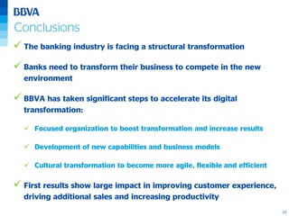 23
Conclusions
 The banking industry is facing a structural transformation
 Banks need to transform their business to compete in the new
environment
 BBVA has taken significant steps to accelerate its digital
transformation:
 Focused organization to boost transformation and increase results
 Development of new capabilities and business models
 Cultural transformation to become more agile, flexible and efficient
 First results show large impact in improving customer experience,
driving additional sales and increasing productivity
 