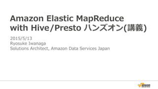 Amazon  Elastic  MapReduce
with  Hive/Presto  ハンズオン(講義)
2015/5/13
Ryosuke  Iwanaga
Solutions  Architect,  Amazon  Data  Services  Japan
 