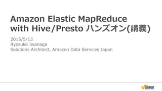 Amazon  Elastic  MapReduce
with  Hive/Presto  ハンズオン(講義)
2015/5/13
Ryosuke  Iwanaga
Solutions  Architect,  Amazon  Data  Se...