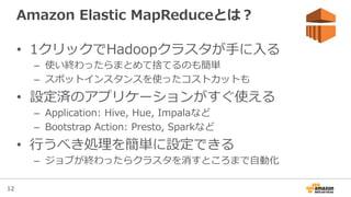12
Amazon  Elastic  MapReduceとは？
•  1クリックでHadoopクラスタが⼿手に⼊入る
–  使い終わったらまとめて捨てるのも簡単
–  スポットインスタンスを使ったコストカットも
•  設定済のアプリケーションがすぐ使える
–  Application:  Hive,  Hue,  Impalaなど
–  Bootstrap  Action:  Presto,  Sparkなど
•  ⾏行行うべき処理理を簡単に設定できる
–  ジョブが終わったらクラスタを消すところまで⾃自動化
 