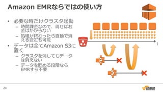 24
Amazon  EMRならではの使い⽅方
•  必要な時だけクラスタ起動
–  時間課⾦金金なので、消せばお
⾦金金はかからない
–  処理理が終わったら⾃自動で消
える設定も可能
•  データは全てAmazon  S3に
置く
–  クラスタを消してもデータ
は消えない
–  データを貯める段階なら
EMRすら不不要
t
 