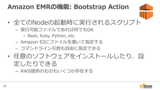 25
Amazon  EMRの機能:  Bootstrap  Action
•  全てのNodeの起動時に実⾏行行されるスクリプト
–  実⾏行行可能ファイルであれば何でもOK
•  Bash,  Ruby,  Python,  etc.
–  Amazon  S3にファイルを置いて指定する
–  コマンドライン引数も⾃自由に指定できる
•  任意のソフトウェアをインストールしたり、設
定したりできる
–  AWS提供のものもいくつか存在する
 