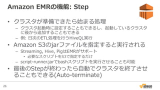 26
Amazon  EMRの機能:  Step
•  クラスタが準備できたら始まる処理理
–  クラスタ起動時に設定することもできるし、起動しているクラスタ
に後から追加することもできる
–  例例:  ⽇日次のETL処理理を⾏行行うHiveQL実⾏行行
•  Amazon  S3のjarファイルを指定すると実⾏行行される
–  Streaming,  Hive,  PigはEMRがサポート
•  必要なスクリプトをS3で指定するだけ
–  script-‐‑‒runner.jarでbashスクリプトを実⾏行行させることも可能
•  最後のStepが終わったら⾃自動でクラスタを終了了させ
ることもできる(Auto-‐‑‒terminate)
 