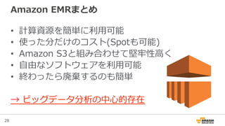 28
Amazon  EMRまとめ
•  計算資源を簡単に利利⽤用可能
•  使った分だけのコスト(Spotも可能)
•  Amazon  S3と組み合わせて堅牢牢性⾼高く
•  ⾃自由なソフトウェアを利利⽤用可能
•  終わったら廃棄するのも簡単
→  ビッグデータ分析の中⼼心的存在
 