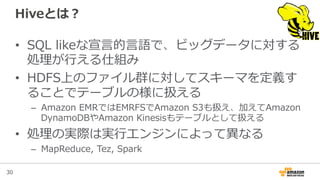 30
Hiveとは？
•  SQL  likeな宣⾔言的⾔言語で、ビッグデータに対する
処理理が⾏行行える仕組み
•  HDFS上のファイル群に対してスキーマを定義す
ることでテーブルの様に扱える
–  Amazon  EMRではEMRFSでAmazon  S3も扱え、加えてAmazon  
DynamoDBやAmazon  Kinesisもテーブルとして扱える
•  処理理の実際は実⾏行行エンジンによって異異なる
–  MapReduce,  Tez,  Spark
 