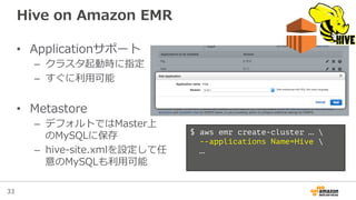 33
Hive  on  Amazon  EMR
•  Applicationサポート
–  クラスタ起動時に指定
–  すぐに利利⽤用可能
•  Metastore
–  デフォルトではMaster上
のMySQLに保存
–  hive-‐‑‒site.xmlを設定して任
意のMySQLも利利⽤用可能
$ aws emr create-cluster … 
--applications Name=Hive 
…
 