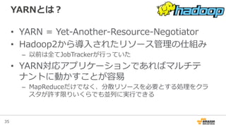 35
YARNとは？
•  YARN  =  Yet-‐‑‒Another-‐‑‒Resource-‐‑‒Negotiator
•  Hadoop2から導⼊入されたリソース管理理の仕組み
–  以前は全てJobTrackerが⾏行行っていた
•  YARN対応アプリケーションであればマルチテ
ナントに動かすことが容易易
–  MapReduceだけでなく、分散リソースを必要とする処理理をクラ
スタが許す限りいくらでも並列列に実⾏行行できる
 