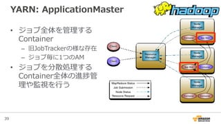 39
YARN:  ApplicationMaster
•  ジョブ全体を管理理する
Container
–  旧JobTrackerの様な存在
–  ジョブ毎に1つのAM
•  ジョブを分散処理理する
Container全体の進捗管
理理や監視を⾏行行う
 