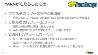 40
YARNがもたらしたもの
•  クラスタのリソース管理理の抽象化
–  同様のものに、Mesos,  Amazon  EC2  Container  Service等がある  
•  分散処理理実⾏行行フレームワーク
–  実際の分散処理理の開発に注⼒力力できる
–  YARN対応すれば全てをマルチテナント実⾏行行できる
•  YARN上のフレームワークも
–  Tez:  DAG処理理を⾼高速にYARN上で実⾏行行する(詳細は後で)
–  Twill:  YARNアプリを簡単に書ける
–  Slider:  コード変えずに⻑⾧長期起動アプリをYARN上で動かせる
 