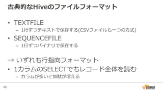 45
古典的なHiveのファイルフォーマット
•  TEXTFILE
–  1⾏行行ずつテキストで保存する(CSVファイルも⼀一つの⽅方式)
•  SEQUENCEFILE
–  1⾏行行ずつバイナリで保存する
→  いずれも⾏行行指向フォーマット
•  1カラムのSELECTでもレコード全体を読む
–  カラムが多いと無駄が増える
 