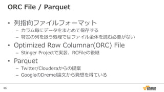 46
ORC  File  /  Parquet
•  列列指向ファイルフォーマット
–  カラム毎にデータをまとめて保存する
–  特定の列列を扱う処理理ではファイル全体を読む必要がない
•  Optimized  Row  Columnar(ORC)  File
–  Stinger  Projectで実装、RCFileの後継
•  Parquet
–  Twitter/Clouderaからの提案
–  GoogleのDremel論論⽂文から発想を得ている
 