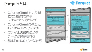 48
Parquetとは
•  ColumnChunkという単
位で列列指向で保存
–  Thriftでシリアライズ
•  ColumnChunkの集合と
してRow  Groupに分割
•  ファイルの最後にメタ
データが保存される
•  基本的にはORCと似た形
 
