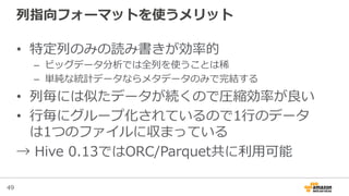 49
列列指向フォーマットを使うメリット
•  特定列列のみの読み書きが効率率率的
–  ビッグデータ分析では全列列を使うことは稀
–  単純な統計データならメタデータのみで完結する
•  列列毎には似たデータが続くので圧縮効率率率が良良い
•  ⾏行行毎にグループ化されているので1⾏行行のデータ
は1つのファイルに収まっている
→  Hive  0.13ではORC/Parquet共に利利⽤用可能
 