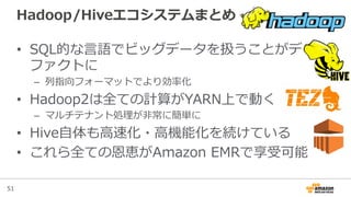 51
Hadoop/Hiveエコシステムまとめ
•  SQL的な⾔言語でビッグデータを扱うことがデ
ファクトに
–  列列指向フォーマットでより効率率率化
•  Hadoop2は全ての計算がYARN上で動く
–  マルチテナント処理理が⾮非常に簡単に
•  Hive⾃自体も⾼高速化・⾼高機能化を続けている
•  これら全ての恩恵がAmazon  EMRで享受可能
 