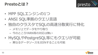 56
Prestoとは？
•  MPP  SQLエンジンの1つ
•  ANSI  SQL準拠のクエリ⾔言語
•  独⾃自のクラスタでSQLの⾼高速分散実⾏行行に特化
–  メモリ上でデータをやり取り
–  今のところYARN等の対応は無い
•  MySQLやPostgreSQL等にもクエリが可能
–  異異なるデータソースをJOINすることも可能
 
