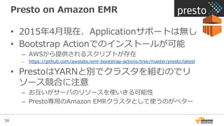 58
Presto  on  Amazon  EMR
•  2015年年4⽉月現在、Applicationサポートは無し
•  Bootstrap  Actionでのインストールが可能
–  AWSから提供されるスクリプトが存在
–  https://github.com/awslabs/emr-‐‑‒bootstrap-‐‑‒actions/tree/master/presto/latest
•  PrestoはYARNと別でクラスタを組むのでリ
ソース競合に注意
–  お互いがサーバのリソースを使いきる可能性
–  Presto専⽤用のAmazon  EMRクラスタとして使うのがベター
 