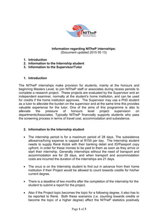 Page 1 of 3
Information regarding NITheP internships:
(Document updated 2015 05 13)
1. Introduction
2. Information to the Internship student
3. Information to the Supervisor/Tutor
1. Introduction
The NITheP internships make provision for students, mainly at the honours and
beginning Masters Level, to join NITheP staff or associates during recess periods to
complete a research project. These projects are evaluated by the Supervisor and an
independent examiner, normally at the student’s home institution, and can be used
for credits if the home institution approves. The Supervisor may use a PhD student
as a tutor to alleviate the burden on the supervisor and at the same time this provides
valuable experience for the tutor. One of the aims of this programme is also to
alleviate the pressure of honours level project supervision on
departments/Associates. Typically NITheP financially supports students who pass
the screening process in terms of travel cost, accommodation and subsistence.
2. Information to the Internship student
 The internship period is for a maximum period of 28 days. The subsistence
allowance/living expense is capped at R150 per day. The Internship student
needs to supply René Kotzé with their banking detail and ID/Passport copy
upfront, in order for these monies to be paid to them as soon as they arrive or
start their internship. Generally internships without the need of transport and
accommodation are for 28 days, and when transport and accommodation
costs are incurred the duration of the internships are 21 days.
 The onus is on the Internship student to find out in advance from their home
institution if their Project would be allowed to count towards credits for his/her
current degree.
 There is a deadline of two months after the completion of the internship for the
student to submit a report for the project.
 Also if the Project topic becomes the topic for a following degree, it also has to
be reported to René. Both these scenarios (i.e. counting towards credits or
become the topic of a higher degree) affect the NITheP statistics positively
 