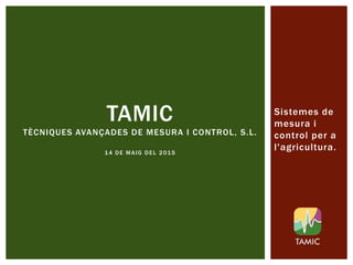 TAMIC
TÈCNIQUES AVANÇADES DE MESURA I CONTROL, S.L.
14 DE MAIG DEL 2015
Sistemes de
mesura i
control per a
l'agricultura.
 