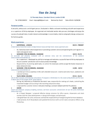 Ilse de Jong
31 Thornaby House, Canrobert Street, London E2 0BE
Tel: 07481268453 Email: idejong88@gmail.com Nationality: Dutch Date of Birth: 26/08/88
Personal profile
A versatile, enthusiastic and diligent person. Graduated in Media and event marketing and with work experience
as a supervisor of thirty employees. An organized and motivated worker who pursues challenges and enjoys the
success of a job well done. A wide interest and knowledge in social media,interior and graphic design,and passion
for fashion guides.
Work experience
 SCOTCH & SODA, LONDON 05/15 – PRESENT
A worldwide accessible Dutch brand that places importance on design, products rich in detail and high quality.
As a Stylist, I deliver a high level of service to the customer combined with knowledge of collection and
trends.
 SUPERTRASH, LONDON 04/15 - 05/15
A Dutch fashion brand that creates a bridge between luxury and high street. (www.supertrash.com)
- As a Sales AssistantI attaineexperience in providingcustomer serviceand operating the cash register in a
retail and apparel store.
 WONDERS ETEN EN DRINKEN, ZAANDAM 10/13 - 01/15
An accessible and attractive restaurant with an extensive menu and live entertainments at the weekend.
(www.wondersetenendrinken.nl)
- As a supervisor, I developed my ability to manage and motivate a successful team of thirty employees to
ensure customer satisfaction and increase product knowledge.
- Responsibility of planning work tasks, to control the employees and to assign the human resources in
every restaurant area.
 WONDERS ETEN EN DRINKEN, ZAANDAM 11/08 - 10/13
(www.wondersetenendrinken.nl)
- I worked part time as waitress in this well-attended restaurant. Used to work extra hours, weekends and
national holidays.
 TALPA MEDIA HOLDING 07/11 - 01/12
John de Mol’s Company which develops and produces TV programs in Netherland. It is the creator of Big Brother and The Voice.
In March 2015 ITV has bought TALPA. (www.talpa.tv)
- During my internship as Production Assistant I was responsible for making call sheets, controlling the
investment budget and assisting in the recording and practice days.
- I improved the customer relation indicators holding a constant network with the TV audience.
 ZUIVER 08/08 - 10/09
Import and wholesale company of lighting, furniture, and home accessories selected from all over the world, Netherland.
(www.zuiver.com)
- As a Project Designer I proposed effective design solutions for office spaces, showrooms and stock
markets with the latest developments in design technologies and techniques.
- I designed flyers for sales announces and had the responsibility of reorganizing the furniture database.
- I took pictures of all the products and updated the brochure with current styles and optical effects using
Photoshop.
 