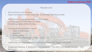 Results so far
• We are firing on all cylinders.
• Hyper-connected and still have a life. Sustainable operating model.
• Recognized by our stakeholders to drive results
• Lined up several innovations for sales
• Socializing digital selling strategy
• 4 business workshops this month:
• Sales Collaboration
• Analytics
• Social selling
• Connecting Marketing – Sales – GCS – TS
• Leadership and new collaboration technology made the biggest difference
• Suggested Reading  Multipliers – Liz Wiseman / The NEW one minute manager - Ken
Blanchard
Notes to previous slide
 