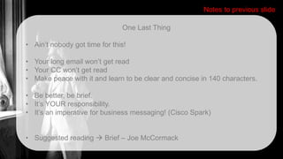 One Last Thing
• Ain’t nobody got time for this!
• Your long email won’t get read
• Your CC won’t get read
• Make peace with it and learn to be clear and concise in 140 characters.
• Be better, be brief.
• It’s YOUR responsibility.
• It’s an imperative for business messaging! (Cisco Spark)
• Suggested reading  Brief – Joe McCormack
Notes to previous slide
 