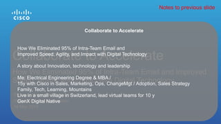 Thomas Winter, Senior Director
Digital Experience Innovation
14 May 2015
How We Eliminated 95% of Intra-Team Email and Improved
Speed, Agility, and Impact with Digital Technology
Collaborate to Accelerate
Collaborate to Accelerate
How We Eliminated 95% of Intra-Team Email and
Improved Speed, Agility, and Impact with Digital Technology
A story about Innovation, technology and leadership
Me: Electrical Engineering Degree & MBA /
15y with Cisco in Sales, Marketing, Ops, ChangeMgt / Adoption, Sales Strategy
Family, Tech, Learning, Mountains
Live in a small village in Switzerland, lead virtual teams for 10 y
GenX Digital Native
Notes to previous slide
 