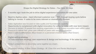Shape the Digital Strategy for Sales – You Have 90 Days
• 5 months ago I took the job to drive digital experience innovation for ww sales
• Need to digitize sales – best informed customer ever – 70% through buying cycle before
talking to vendor  sales to be more relevant or dramatically cheaper
• Sales digitization was focused on data quality and foundational capability
• Opportunity to complement with digital innovation for sales by sales with near term impact.
• Decision to extract 18 people from existing organization to drive digital innovation team within sales
• Pressure to deliver fast, given pain inflicted on peers with resource extraction
• Need to able to differentiate (Blue Ocean) in a perceived crowded space (Red Ocean)
• Digital selling strategy
 Fuse business strategy, user experience & design and technology  for sales by sales
• Today’s presentation is about how came together as a team.
• Suggested reading  Blue Ocean Strategy - W. Chan Kim and Renée Mauborgne
Notes to previous slide
 