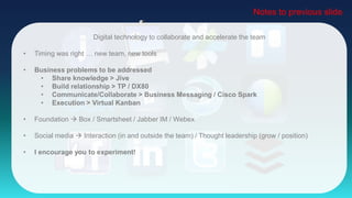 Digital technology to collaborate and accelerate the team
• Timing was right … new team, new tools
• Business problems to be addressed
• Share knowledge > Jive
• Build relationship > TP / DX80
• Communicate/Collaborate > Business Messaging / Cisco Spark
• Execution > Virtual Kanban
• Foundation  Box / Smartsheet / Jabber IM / Webex
• Social media  Interaction (in and outside the team) / Thought leadership (grow / position)
• I encourage you to experiment!
Notes to previous slide
 
