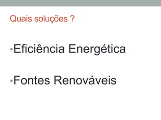 Quais soluções ?
• Eficiência Energética
• Fontes Renováveis
 
