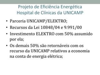 Projeto	
  de	
  Eﬁciência	
  Energé2ca	
  	
  
Hospital	
  de	
  Clínicas	
  da	
  UNICAMP	
  
•  Parceria	
  UNICAMP/ELEKTRO;	
  
•  Recursos	
  da	
  Lei	
  10848/04	
  e	
  9.991/00	
  
•  Investimento	
  ELEKTRO	
  com	
  50%	
  assumido	
  
por	
  ela;	
  
•  Os	
  demais	
  50%	
  são	
  retornáveis	
  com	
  os	
  
recurso	
  da	
  UNICAMP	
  relativos	
  a	
  economia	
  
na	
  conta	
  de	
  energia	
  elétrica;	
  
 