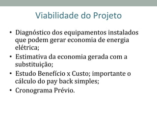 Viabilidade	
  do	
  Projeto	
  
•  Diagnóstico	
  dos	
  equipamentos	
  instalados	
  
que	
  podem	
  gerar	
  economia	
  de	
  energia	
  
elétrica;	
  
•  Estimativa	
  da	
  economia	
  gerada	
  com	
  a	
  
substituição;	
  
•  Estudo	
  BeneRício	
  x	
  Custo;	
  importante	
  o	
  
cálculo	
  do	
  pay	
  back	
  simples;	
  
•  Cronograma	
  Prévio.	
  
	
  
 