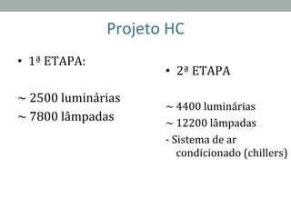 Projeto	
  HC	
  
•  1ª	
  ETAPA:	
  
	
  
~	
  2500	
  luminárias	
  
~	
  7800	
  lâmpadas	
  
•  2ª	
  ETAPA	
  
	
  
~	
  4400	
  luminárias	
  
~	
  12200	
  lâmpadas	
  
-­‐	
  Sistema	
  de	
  ar	
  
condicionado	
  (chillers)	
  
 