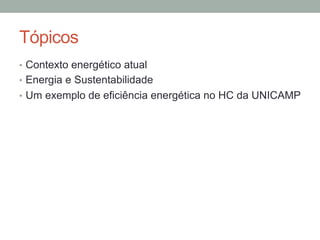 Tópicos
•  Contexto energético atual
•  Energia e Sustentabilidade
•  Um exemplo de eficiência energética no HC da UNICAMP
 