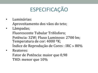 ESPECIFICAÇÃO	
  
•  Luminárias:	
  
	
  Aproveitamento	
  dos	
  vãos	
  do	
  teto;	
  
•  Lâmpadas;	
  	
  
	
  Fluorescente	
  Tubular	
  Trifósforo;	
  	
  
	
  Potência:	
  32W;	
  Fluxo	
  Luminoso:	
  2700	
  lm;	
  
Temperatura	
  de	
  cor:	
  4000	
  ºK;	
  	
  
	
  Índice	
  de	
  Reprodução	
  de	
  Cores	
  :	
  IRC	
  >	
  80%	
  
•  Reatores:	
  	
  
	
  Fator	
  de	
  Potência:	
  maior	
  que	
  0,98	
  
	
  THD:	
  menor	
  que	
  10%	
  
	
  
 