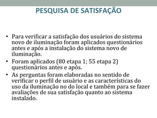 PESQUISA	
  DE	
  SATISFAÇÃO	
  	
  
	
  
•  Para	
  veriRicar	
  a	
  satisfação	
  dos	
  usuários	
  do	
  sistema	
  
novo	
  de	
  iluminação	
  foram	
  aplicados	
  questionários	
  
antes	
  e	
  após	
  a	
  instalação	
  do	
  sistema	
  novo	
  de	
  
iluminação.	
  	
  
•  Foram	
  aplicados	
  (80	
  etapa	
  1;	
  55	
  etapa	
  2)	
  
questionários	
  antes	
  e	
  após.	
  	
  
•  As	
  perguntas	
  foram	
  elaboradas	
  no	
  sentido	
  de	
  
veriRicar	
  o	
  perRil	
  de	
  usuário	
  e	
  as	
  características	
  do	
  
uso	
  da	
  iluminação	
  no	
  do	
  local	
  e	
  também	
  para	
  se	
  fazer	
  
avaliações	
  de	
  sua	
  satisfação	
  quanto	
  ao	
  sistema	
  
instalado.	
  
 