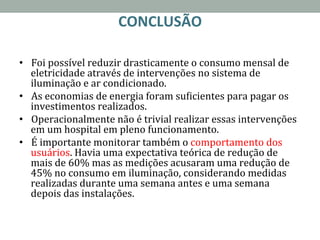 CONCLUSÃO	
  
	
  
•  Foi	
  possível	
  reduzir	
  drasticamente	
  o	
  consumo	
  mensal	
  de	
  
eletricidade	
  através	
  de	
  intervenções	
  no	
  sistema	
  de	
  
iluminação	
  e	
  ar	
  condicionado.	
  
•  As	
  economias	
  de	
  energia	
  foram	
  suRicientes	
  para	
  pagar	
  os	
  
investimentos	
  realizados.	
  
•  Operacionalmente	
  não	
  é	
  trivial	
  realizar	
  essas	
  intervenções	
  
em	
  um	
  hospital	
  em	
  pleno	
  funcionamento.	
  
•  É	
  importante	
  monitorar	
  também	
  o	
  comportamento	
  dos	
  
usuários.	
  Havia	
  uma	
  expectativa	
  teórica	
  de	
  redução	
  de	
  
mais	
  de	
  60%	
  mas	
  as	
  medições	
  acusaram	
  uma	
  redução	
  de	
  
45%	
  no	
  consumo	
  em	
  iluminação,	
  considerando	
  medidas	
  
realizadas	
  durante	
  uma	
  semana	
  antes	
  e	
  uma	
  semana	
  
depois	
  das	
  instalações.	
  
 