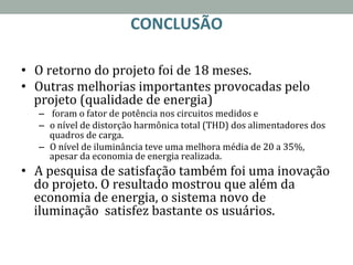 CONCLUSÃO	
  
	
  
•  O	
  retorno	
  do	
  projeto	
  foi	
  de	
  18	
  meses.	
  
•  Outras	
  melhorias	
  importantes	
  provocadas	
  pelo	
  
projeto	
  (qualidade	
  de	
  energia)	
  
–  	
  foram	
  o	
  fator	
  de	
  potência	
  nos	
  circuitos	
  medidos	
  e	
  	
  
–  o	
  nível	
  de	
  distorção	
  harmônica	
  total	
  (THD)	
  dos	
  alimentadores	
  dos	
  
quadros	
  de	
  carga.	
  
–  O	
  nível	
  de	
  iluminância	
  teve	
  uma	
  melhora	
  média	
  de	
  20	
  a	
  35%,	
  
apesar	
  da	
  economia	
  de	
  energia	
  realizada.	
  
•  A	
  pesquisa	
  de	
  satisfação	
  também	
  foi	
  uma	
  inovação	
  
do	
  projeto.	
  O	
  resultado	
  mostrou	
  que	
  além	
  da	
  
economia	
  de	
  energia,	
  o	
  sistema	
  novo	
  de	
  
iluminação	
  	
  satisfez	
  bastante	
  os	
  usuários.	
  
 